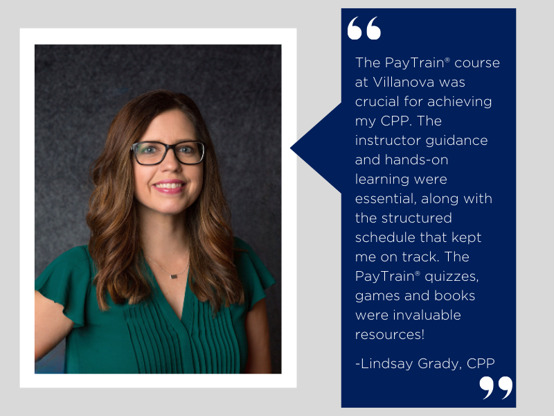 "The PayTrain course at Villanova was crucial for achieving my CPP. The instructor guidance and hands-on learning were essential, alongn with the structured schedule that kept me on track. The PayTrain quizzes, games and books were invaluable resources!" - Lindsay Grady, CPP